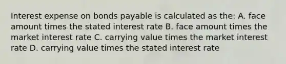 Interest expense on bonds payable is calculated as the: A. face amount times the stated interest rate B. face amount times the market interest rate C. carrying value times the market interest rate D. carrying value times the stated interest rate