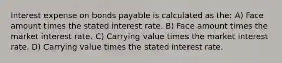 Interest expense on bonds payable is calculated as the: A) Face amount times the stated interest rate. B) Face amount times the market interest rate. C) Carrying value times the market interest rate. D) Carrying value times the stated interest rate.