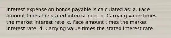 Interest expense on bonds payable is calculated as: a. Face amount times the stated interest rate. b. Carrying value times the market interest rate. c. Face amount times the market interest rate. d. Carrying value times the stated interest rate.