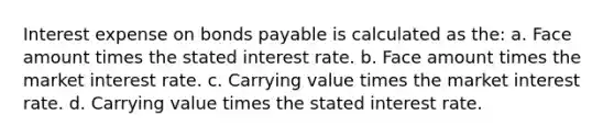 Interest expense on bonds payable is calculated as the: a. Face amount times the stated interest rate. b. Face amount times the market interest rate. c. Carrying value times the market interest rate. d. Carrying value times the stated interest rate.