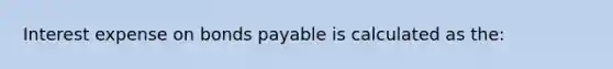 Interest expense on bonds payable is calculated as the: