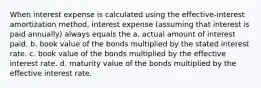 When interest expense is calculated using the effective-interest amortization method, interest expense (assuming that interest is paid annually) always equals the a. actual amount of interest paid. b. book value of the bonds multiplied by the stated interest rate. c. book value of the bonds multiplied by the effective interest rate. d. maturity value of the bonds multiplied by the effective interest rate.