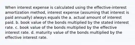 When interest expense is calculated using the effective-interest amortization method, interest expense (assuming that interest is paid annually) always equals the a. actual amount of interest paid. b. book value of the bonds multiplied by the stated interest rate. c. book value of the bonds multiplied by the effective interest rate. d. maturity value of the bonds multiplied by the effective interest rate.