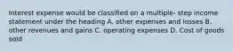 Interest expense would be classified on a multiple- step income statement under the heading A. other expenses and losses B. other revenues and gains C. operating expenses D. Cost of goods sold