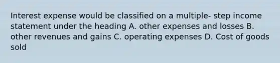 Interest expense would be classified on a multiple- step income statement under the heading A. other expenses and losses B. other revenues and gains C. operating expenses D. Cost of goods sold