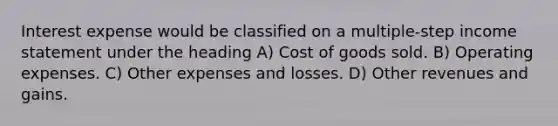 Interest expense would be classified on a multiple-step income statement under the heading A) Cost of goods sold. B) Operating expenses. C) Other expenses and losses. D) Other revenues and gains.