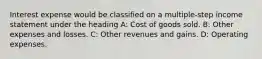 Interest expense would be classified on a multiple-step income statement under the heading A: Cost of goods sold. B: Other expenses and losses. C: Other revenues and gains. D: Operating expenses.