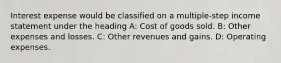 Interest expense would be classified on a multiple-step income statement under the heading A: Cost of goods sold. B: Other expenses and losses. C: Other revenues and gains. D: Operating expenses.