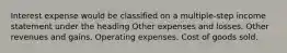 Interest expense would be classified on a multiple-step income statement under the heading Other expenses and losses. Other revenues and gains. Operating expenses. Cost of goods sold.