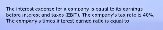 The interest expense for a company is equal to its earnings before interest and taxes (EBIT). The company's tax rate is 40%. The company's times interest earned ratio is equal to