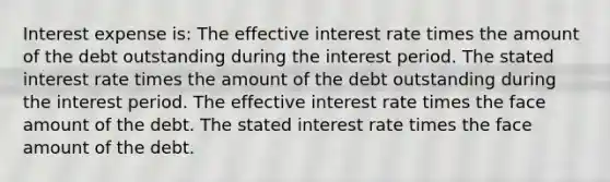 Interest expense is: The effective interest rate times the amount of the debt outstanding during the interest period. The stated interest rate times the amount of the debt outstanding during the interest period. The effective interest rate times the face amount of the debt. The stated interest rate times the face amount of the debt.