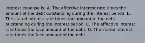 Interest expense is: A. The effective interest rate times the amount of the debt outstanding during the interest period. B. The stated interest rate times the amount of the debt outstanding during the interest period. C. The effective interest rate times the face amount of the debt. D. The stated interest rate times the face amount of the debt.