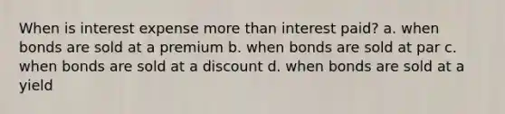 When is interest expense more than interest paid? a. when bonds are sold at a premium b. when bonds are sold at par c. when bonds are sold at a discount d. when bonds are sold at a yield