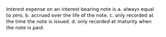 Interest expense on an interest-bearing note is a. always equal to zero. b. accrued over the life of the note. c. only recorded at the time the note is issued. d. only recorded at maturity when the note is paid.