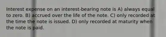 Interest expense on an interest-bearing note is A) always equal to zero. B) accrued over the life of the note. C) only recorded at the time the note is issued. D) only recorded at maturity when the note is paid.