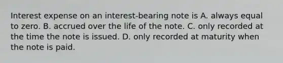 Interest expense on an interest-bearing note is A. always equal to zero. B. accrued over the life of the note. C. only recorded at the time the note is issued. D. only recorded at maturity when the note is paid.