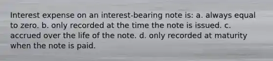 Interest expense on an interest-bearing note is: a. always equal to zero. b. only recorded at the time the note is issued. c. accrued over the life of the note. d. only recorded at maturity when the note is paid.