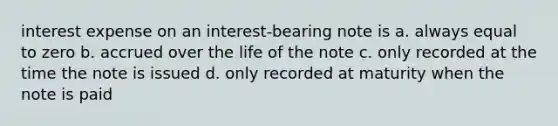 interest expense on an interest-bearing note is a. always equal to zero b. accrued over the life of the note c. only recorded at the time the note is issued d. only recorded at maturity when the note is paid