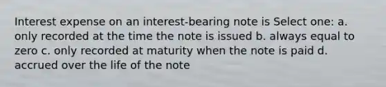 Interest expense on an interest-bearing note is Select one: a. only recorded at the time the note is issued b. always equal to zero c. only recorded at maturity when the note is paid d. accrued over the life of the note