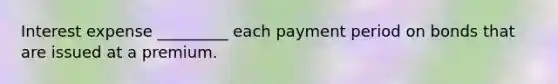 Interest expense _________ each payment period on bonds that are issued at a premium.