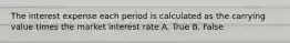 The interest expense each period is calculated as the carrying value times the market interest rate A. True B. False