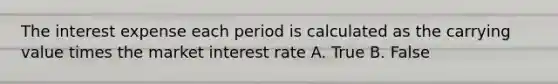 The interest expense each period is calculated as the carrying value times the market interest rate A. True B. False