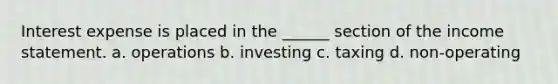 Interest expense is placed in the ______ section of the income statement. a. operations b. investing c. taxing d. non-operating