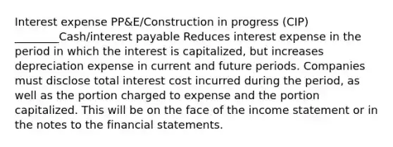 Interest expense PP&E/Construction in progress (CIP) ________Cash/interest payable Reduces interest expense in the period in which the interest is capitalized, but increases depreciation expense in current and future periods. Companies must disclose total interest cost incurred during the period, as well as the portion charged to expense and the portion capitalized. This will be on the face of the income statement or in the notes to the financial statements.