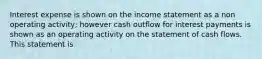 Interest expense is shown on the income statement as a non operating activity; however cash outflow for interest payments is shown as an operating activity on the statement of cash flows. This statement is