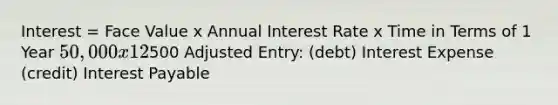 Interest = Face Value x Annual Interest Rate x Time in Terms of 1 Year 50,000 x 12% x 1/12 =500 Adjusted Entry: (debt) Interest Expense (credit) Interest Payable