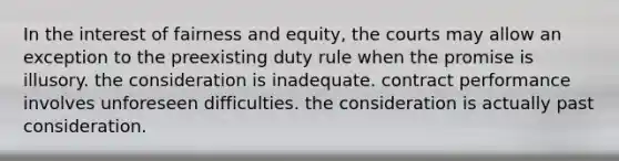 In the interest of fairness and equity, the courts may allow an exception to the preexisting duty rule when the promise is illusory. the consideration is inadequate. contract performance involves unforeseen difficulties. the consideration is actually past consideration.