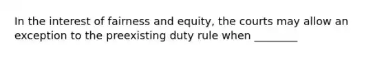 In the interest of fairness and equity, the courts may allow an exception to the preexisting duty rule when ________