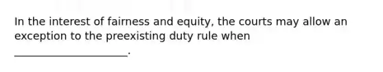 In the interest of fairness and equity, the courts may allow an exception to the preexisting duty rule when _____________________.