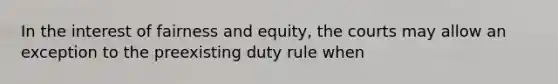 In the interest of fairness and equity, the courts may allow an exception to the preexisting duty rule when