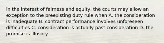 In the interest of fairness and equity, the courts may allow an exception to the preexisting duty rule when A. the consideration is inadequate B. contract performance involves unforeseen difficulties C. consideration is actually past consideration D. the promise is illusory