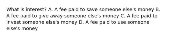 What is interest? A. A fee paid to save someone else's money B. A fee paid to give away someone else's money C. A fee paid to invest someone else's money D. A fee paid to use someone else's money