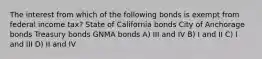 The interest from which of the following bonds is exempt from federal income tax? State of California bonds City of Anchorage bonds Treasury bonds GNMA bonds A) III and IV B) I and II C) I and III D) II and IV