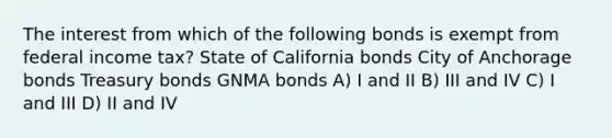 The interest from which of the following bonds is exempt from federal income tax? State of California bonds City of Anchorage bonds Treasury bonds GNMA bonds A) I and II B) III and IV C) I and III D) II and IV