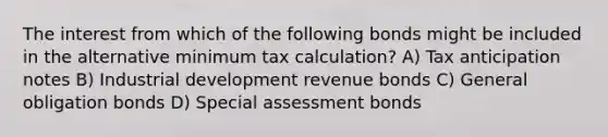 The interest from which of the following bonds might be included in the alternative minimum tax calculation? A) Tax anticipation notes B) Industrial development revenue bonds C) General obligation bonds D) Special assessment bonds