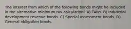 The interest from which of the following bonds might be included in the alternative minimum tax calculation? A) TANs. B) Industrial development revenue bonds. C) Special assessment bonds. D) General obligation bonds.