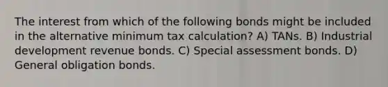 The interest from which of the following bonds might be included in the alternative minimum tax calculation? A) TANs. B) Industrial development revenue bonds. C) Special assessment bonds. D) General obligation bonds.