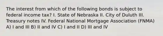 The interest from which of the following bonds is subject to federal income tax? I. State of Nebraska II. City of Duluth III. Treasury notes IV. Federal National Mortgage Association (FNMA) A) I and III B) II and IV C) I and II D) III and IV