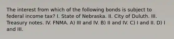 The interest from which of the following bonds is subject to federal income tax? I. State of Nebraska. II. City of Duluth. III. Treasury notes. IV. FNMA. A) III and IV. B) II and IV. C) I and II. D) I and III.