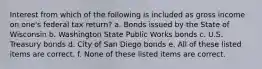 Interest from which of the following is included as gross income on one's federal tax return? a. Bonds issued by the State of Wisconsin b. Washington State Public Works bonds c. U.S. Treasury bonds d. City of San Diego bonds e. All of these listed items are correct. f. None of these listed items are correct.