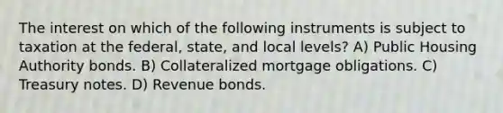 The interest on which of the following instruments is subject to taxation at the federal, state, and local levels? A) Public Housing Authority bonds. B) Collateralized mortgage obligations. C) Treasury notes. D) Revenue bonds.