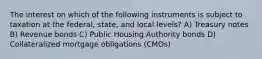 The interest on which of the following instruments is subject to taxation at the federal, state, and local levels? A) Treasury notes B) Revenue bonds C) Public Housing Authority bonds D) Collateralized mortgage obligations (CMOs)