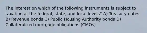 The interest on which of the following instruments is subject to taxation at the federal, state, and local levels? A) Treasury notes B) Revenue bonds C) Public Housing Authority bonds D) Collateralized mortgage obligations (CMOs)