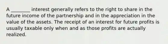 A ________ interest generally refers to the right to share in the future income of the partnership and in the appreciation in the value of the assets. The receipt of an interest for future profits is usually taxable only when and as those profits are actually realized.