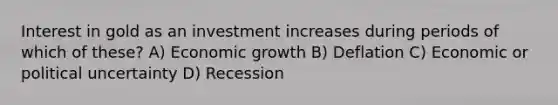 Interest in gold as an investment increases during periods of which of these? A) Economic growth B) Deflation C) Economic or political uncertainty D) Recession