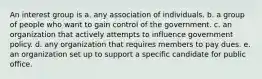 An interest group is a. any association of individuals. b. a group of people who want to gain control of the government. c. an organization that actively attempts to influence government policy. d. any organization that requires members to pay dues. e. an organization set up to support a specific candidate for public office.